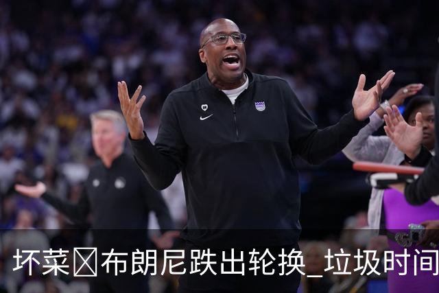 坏菜😕布朗尼跌出轮换 垃圾时间登场10分钟0分4失误 正负值-18